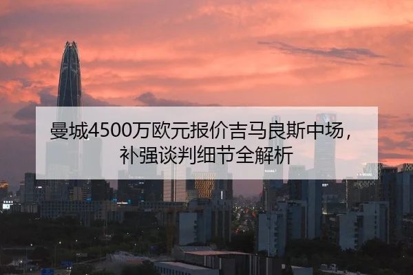 曼城4500万欧元报价吉马良斯中场，补强谈判细节全解析